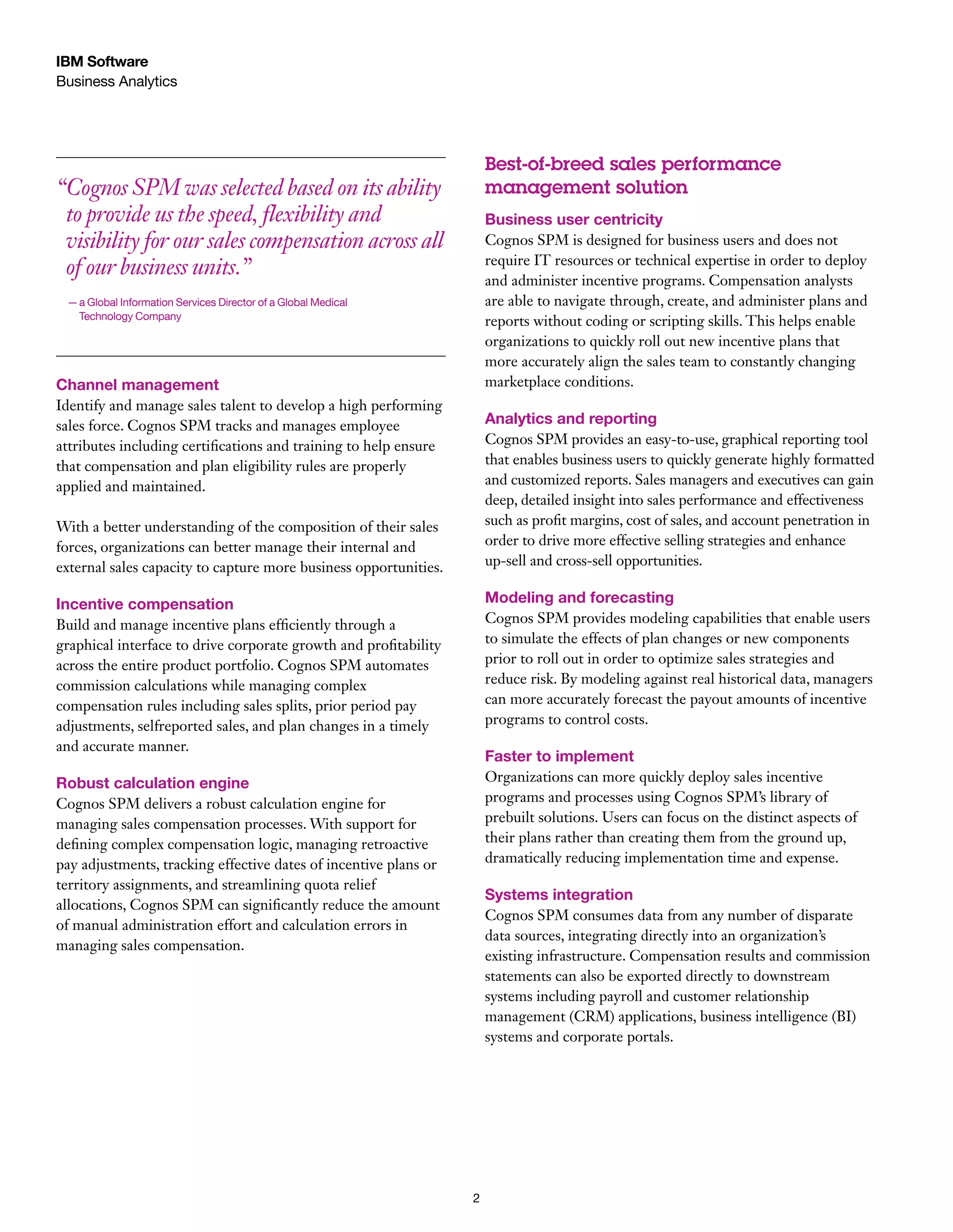 IBM Software
Business Analytics

Best-of-breed sales performance
management solution

“ ognos SPM was selected based on its ability
C
to provide us the speed, flexibility and
visibility for our sales compensation across all
of our business units.”

Business user centricity
Cognos SPM is designed for business users and does not
require IT resources or technical expertise in order to deploy
and administer incentive programs. Compensation analysts
are able to navigate through, create, and administer plans and
reports without coding or scripting skills. This helps enable
organizations to quickly roll out new incentive plans that
more accurately align the sales team to constantly changing
marketplace conditions.

—  Global Information Services Director of a Global Medical 	
a
Technology Company

Channel management
Identify and manage sales talent to develop a high performing
sales force. Cognos SPM tracks and manages employee
attributes including certifications and training to help ensure
that compensation and plan eligibility rules are properly
applied and maintained.

Analytics and reporting

With a better understanding of the composition of their sales
forces, organizations can better manage their internal and
external sales capacity to capture more business opportunities.

Cognos SPM provides an easy-to-use, graphical reporting tool
that enables business users to quickly generate highly formatted
and customized reports. Sales managers and executives can gain
deep, detailed insight into sales performance and effectiveness
such as profit margins, cost of sales, and account penetration in
order to drive more effective selling strategies and enhance
up-sell and cross-sell opportunities.

Incentive compensation

Modeling and forecasting

Build and manage incentive plans efficiently through a
graphical interface to drive corporate growth and profitability
across the entire product portfolio. Cognos SPM automates
commission calculations while managing complex
compensation rules including sales splits, prior period pay
adjustments, selfreported sales, and plan changes in a timely
and accurate manner.

Cognos SPM provides modeling capabilities that enable users
to simulate the effects of plan changes or new components
prior to roll out in order to optimize sales strategies and
reduce risk. By modeling against real historical data, managers
can more accurately forecast the payout amounts of incentive
programs to control costs.

Robust calculation engine

Organizations can more quickly deploy sales incentive
programs and processes using Cognos SPM’s library of
prebuilt solutions. Users can focus on the distinct aspects of
their plans rather than creating them from the ground up,
dramatically reducing implementation time and expense.

Faster to implement

Cognos SPM delivers a robust calculation engine for
managing sales compensation processes. With support for
defining complex compensation logic, managing retroactive
pay adjustments, tracking effective dates of incentive plans or
territory assignments, and streamlining quota relief
allocations, Cognos SPM can significantly reduce the amount
of manual administration effort and calculation errors in
managing sales compensation.

Systems integration
Cognos SPM consumes data from any number of disparate
data sources, integrating directly into an organization’s
existing infrastructure. Compensation results and commission
statements can also be exported directly to downstream
systems including payroll and customer relationship
management (CRM) applications, business intelligence (BI)
systems and corporate portals.

2

 