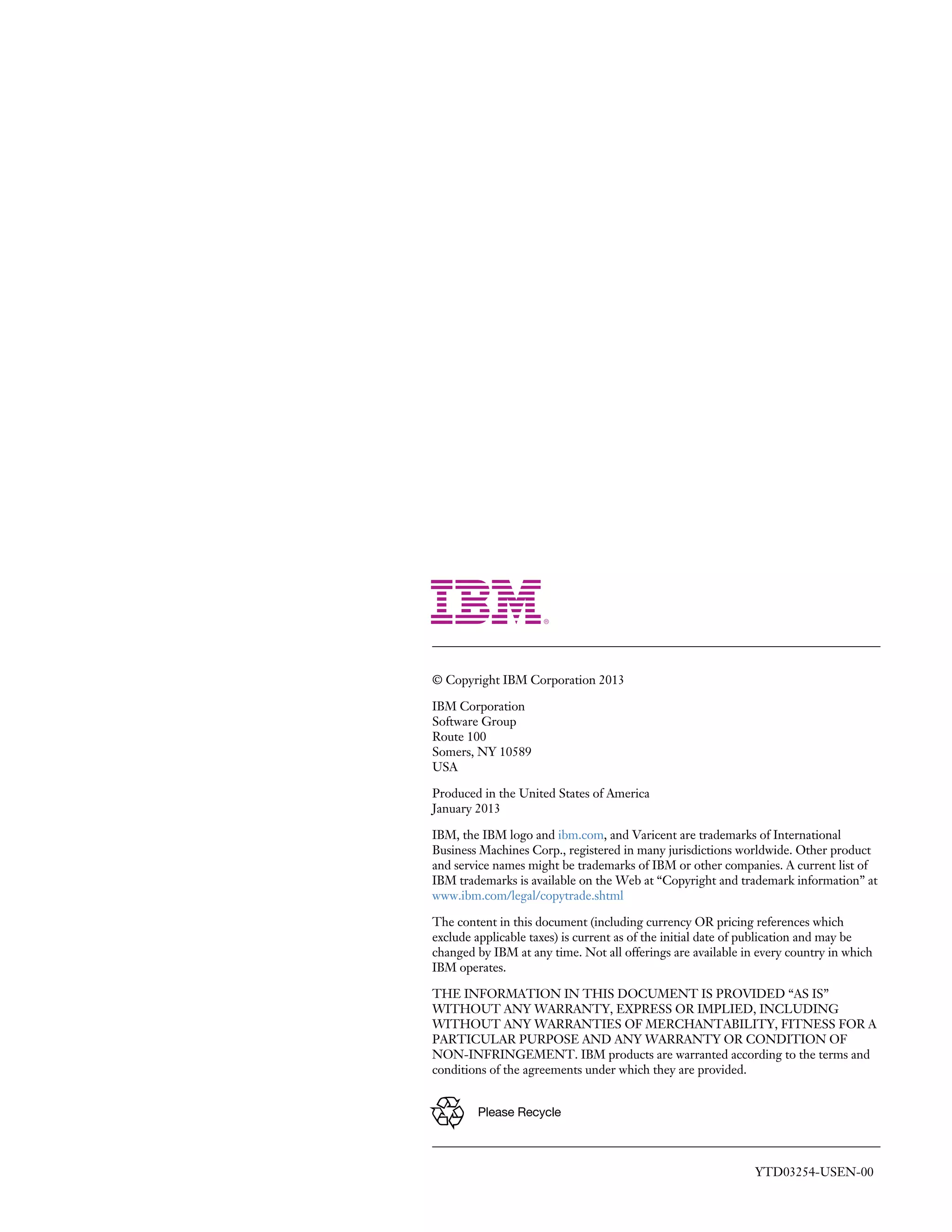 © Copyright IBM Corporation 2013
IBM Corporation
Software Group
Route 100
Somers, NY 10589
USA
Produced in the United States of America
January 2013
IBM, the IBM logo and ibm.com, and Varicent are trademarks of International
Business Machines Corp., registered in many jurisdictions worldwide. Other product
and service names might be trademarks of IBM or other companies. A current list of
IBM trademarks is available on the Web at “Copyright and trademark information” at
www.ibm.com/legal/copytrade.shtml
The content in this document (including currency OR pricing references which
exclude applicable taxes) is current as of the initial date of publication and may be
changed by IBM at any time. Not all offerings are available in every country in which
IBM operates.
THE INFORMATION IN THIS DOCUMENT IS PROVIDED “AS IS”
WITHOUT ANY WARRANTY, EXPRESS OR IMPLIED, INCLUDING
WITHOUT ANY WARRANTIES OF MERCHANTABILITY, FITNESS FOR A
PARTICULAR PURPOSE AND ANY WARRANTY OR CONDITION OF
NON-INFRINGEMENT. IBM products are warranted according to the terms and
conditions of the agreements under which they are provided.
Please Recycle

YTD03254-USEN-00

 