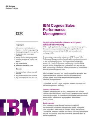 IBM Software
Business Analytics

IBM Cognos Sales
Performance
Management
Highlights
•	

Automate commission calculations

•	

Top-down and bottom-up quota planning

•	

Sales analytics and performance reporting

•	

Compensation plan modeling and
forecasting

•	

Manage and track territory assignments

•	

Electronic plan approvals, inquiries and
sign offs

•	

View robust audit log

•	

Available on-premise and Cloud

Benefits
•	

Drive sales behavior to boost cross-sell
and profit

•	

Reduce administration costs and errors

•	

Align revenue targets to sales resources

Improving sales effectiveness with speed,
flexibility and visibility
With a single application that manages sales compensation programs,
data and processes, organizations are able to significantly reduce
administration costs and drive profitable sales across the entire
product portfolio.
By automating compensation calculations, IBM® Cognos® Sales
Performance Management distributes detailed commission statements
to sales professionals in a more timely manner and with greater
accuracy. As a result, field reps can conduct more customer-facing
activities instead of spending time tracking their own sales and pay,
while more accurate calculations reduce overpayment of commissions
which help control corporate costs.
Sales leaders and executives have even better visibility across the sales
organization with the alignment of field reps along with their
products, quotas and territory assignments, enabling them to
effectively drive performance.
Cognos SPM provides a single, integrated platform to manage sales
performance processes including:

Territory management
Efficiently manage frequent territory reassignments and maintain
crediting rules to help ensure more accurate compensation and optimal
sales coverage. Cognos SPM enables organizations to define territories
across complex combinations of geographies, industries and
named accounts.

Quota planning
Align corporate revenue plans and objectives to each sales
representative by establishing the appropriate quotas, commission
rates, and product mix to motivate the right desired sales behavior.
Cognos SPM automates workflow processes to efficiently facilitate plan
sign-offs and approvals across the organization from a top-down or
bottom-up approach.

 