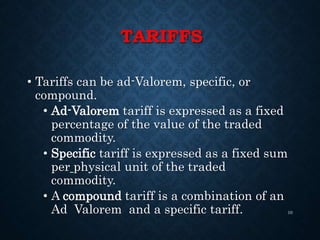 TARIFFS
• Tariffs can be ad-Valorem, specific, or
compound.
• Ad-Valorem tariff is expressed as a fixed
percentage of the value of the traded
commodity.
• Specific tariff is expressed as a fixed sum
per physical unit of the traded
commodity.
• A compound tariff is a combination of an
Ad Valorem and a specific tariff. 10
 
