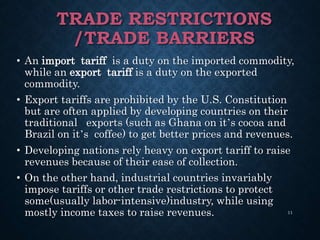 TRADE RESTRICTIONS
/TRADE BARRIERS
• An import tariff is a duty on the imported commodity,
while an export tariff is a duty on the exported
commodity.
• Export tariffs are prohibited by the U.S. Constitution
but are often applied by developing countries on their
traditional exports (such as Ghana on it’s cocoa and
Brazil on it’s coffee) to get better prices and revenues.
• Developing nations rely heavy on export tariff to raise
revenues because of their ease of collection.
• On the other hand, industrial countries invariably
impose tariffs or other trade restrictions to protect
some(usually labor-intensive)industry, while using
mostly income taxes to raise revenues. 11
 