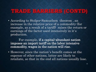 TRADE BARRIERS (CONTD)
• According to Stolper-Samuelson theorem , an
increase in the relative price of a commodity (for
example, as a result of a tariff) raises the return or
earnings of the factor used intensively in it’s
production.
For example, if a capital-abundant nation
imposes an import tariff on the labor intensive
commodity, wages in the nation will rise.
• However, since the nation’s benefit comes at the
expense of other nations, latter are likely to
retaliate, so that in the end all nations usually lose.
12
 