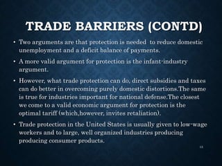 TRADE BARRIERS (CONTD)
• Two arguments are that protection is needed to reduce domestic
unemployment and a deficit balance of payments.
• A more valid argument for protection is the infant-industry
argument.
• However, what trade protection can do, direct subsidies and taxes
can do better in overcoming purely domestic distortions.The same
is true for industries important for national defense.The closest
we come to a valid economic argument for protection is the
optimal tariff (which,however, invites retaliation).
• Trade protection in the United States is usually given to low-wage
workers and to large, well organized industries producing
producing consumer products.
13
 