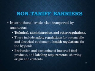 NON-TARIFF BARRIERS
• International trade also hampered by
numerous
• Technical, administrative, and other regulations.
• These include safety regulations for automobile
and electrical equipment, health regulations for
the hygienic
• Production and packaging of imported food
products, and labeling requirements showing
origin and contents.
14
 