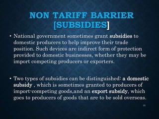 NON TARIFF BARRIER
[SUBSIDIES]
• National government sometimes grant subsidies to
domestic producers to help improve their trade
position. Such devices are indirect form of protection
provided to domestic businesses, whether they may be
import competing producers or exporters.
• Two types of subsidies can be distinguished: a domestic
subsidy , which is sometimes granted to producers of
import-competing goods,and an export subsidy, which
goes to producers of goods that are to be sold overseas.
15
 