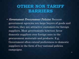 OTHER NON TARIFF
BARRIERS
• Government Procurement Policies: Because
government agencies are large buyers of goods and
services, they are attractive customers for foreign
suppliers. Most governments however, favor
domestic suppliers over foreign ones in the
procurement materials and products. E.g,
Government often extend preferences to domestic
suppliers in the form of buy-national policies
campaigns.
16
 