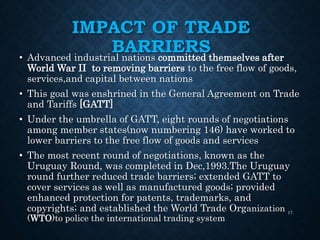 IMPACT OF TRADE
BARRIERS• Advanced industrial nations committed themselves after
World War II to removing barriers to the free flow of goods,
services,and capital between nations
• This goal was enshrined in the General Agreement on Trade
and Tariffs [GATT]
• Under the umbrella of GATT, eight rounds of negotiations
among member states(now numbering 146) have worked to
lower barriers to the free flow of goods and services
• The most recent round of negotiations, known as the
Uruguay Round, was completed in Dec,1993.The Uruguay
round further reduced trade barriers; extended GATT to
cover services as well as manufactured goods; provided
enhanced protection for patents, trademarks, and
copyrights; and established the World Trade Organization
(WTO)to police the international trading system
17
 