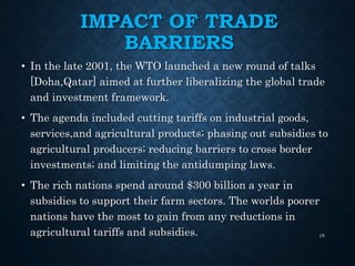 IMPACT OF TRADE
BARRIERS
• In the late 2001, the WTO launched a new round of talks
[Doha,Qatar] aimed at further liberalizing the global trade
and investment framework.
• The agenda included cutting tariffs on industrial goods,
services,and agricultural products; phasing out subsidies to
agricultural producers; reducing barriers to cross border
investments; and limiting the antidumping laws.
• The rich nations spend around $300 billion a year in
subsidies to support their farm sectors. The worlds poorer
nations have the most to gain from any reductions in
agricultural tariffs and subsidies. 18
 
