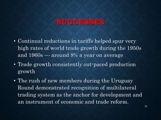 SUCCESSES
• Continual reductions in tariffs helped spur very
high rates of world trade growth during the 1950s
and 1960s — around 8% a year on average
• Trade growth consistently out-paced production
growth
• The rush of new members during the Uruguay
Round demonstrated recognition of multilateral
trading system as the anchor for development and
an instrument of economic and trade reform.
20
 