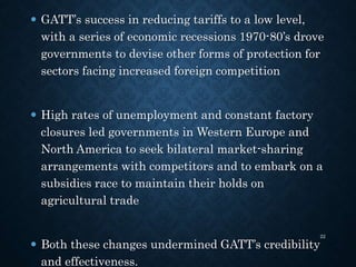  GATT’s success in reducing tariffs to a low level,
with a series of economic recessions 1970-80’s drove
governments to devise other forms of protection for
sectors facing increased foreign competition
 High rates of unemployment and constant factory
closures led governments in Western Europe and
North America to seek bilateral market-sharing
arrangements with competitors and to embark on a
subsidies race to maintain their holds on
agricultural trade
 Both these changes undermined GATT’s credibility
and effectiveness.
22
 