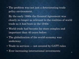 • The problem was not just a deteriorating trade
policy environment.
By the early 1980s the General Agreement was
clearly no longer as relevant to the realities of world
trade as it had been in the 1940s
• World trade had become far more complex and
important than 40 years before
• The globalization of the world economy was
underway
• Trade in services — not covered by GATT rules
• Ever increasing international investments 23
 