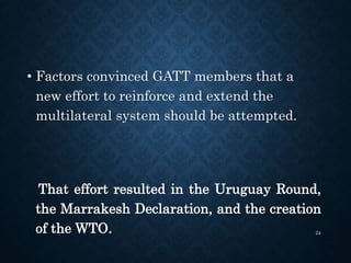 • Factors convinced GATT members that a
new effort to reinforce and extend the
multilateral system should be attempted.
That effort resulted in the Uruguay Round,
the Marrakesh Declaration, and the creation
of the WTO. 24
 