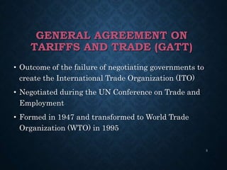 GENERAL AGREEMENT ON
TARIFFS AND TRADE (GATT)
• Outcome of the failure of negotiating governments to
create the International Trade Organization (ITO)
• Negotiated during the UN Conference on Trade and
Employment
• Formed in 1947 and transformed to World Trade
Organization (WTO) in 1995
3
 