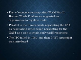 • Part of economic recovery after World War II,
Bretton Woods Conference suggested an
organization to regulate trade.
• Parallel to the Governments negotiating the ITO,
15 negotiating states began negotiating for the
GATT as a way to attain early tariff reductions
• The ITO failed in 1950 and then GATT agreement
was introduced
4
 