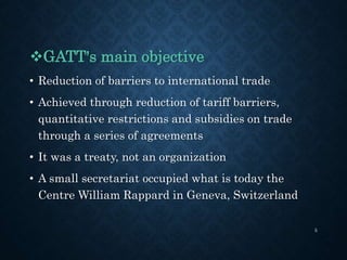 GATT's main objective
• Reduction of barriers to international trade
• Achieved through reduction of tariff barriers,
quantitative restrictions and subsidies on trade
through a series of agreements
• It was a treaty, not an organization
• A small secretariat occupied what is today the
Centre William Rappard in Geneva, Switzerland
5
 