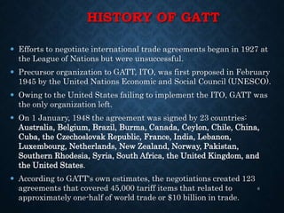 HISTORY OF GATT
 Efforts to negotiate international trade agreements began in 1927 at
the League of Nations but were unsuccessful.
 Precursor organization to GATT, ITO, was first proposed in February
1945 by the United Nations Economic and Social Council (UNESCO).
 Owing to the United States failing to implement the ITO, GATT was
the only organization left.
 On 1 January, 1948 the agreement was signed by 23 countries:
Australia, Belgium, Brazil, Burma, Canada, Ceylon, Chile, China,
Cuba, the Czechoslovak Republic, France, India, Lebanon,
Luxembourg, Netherlands, New Zealand, Norway, Pakistan,
Southern Rhodesia, Syria, South Africa, the United Kingdom, and
the United States.
 According to GATT's own estimates, the negotiations created 123
agreements that covered 45,000 tariff items that related to
approximately one-half of world trade or $10 billion in trade.
6
 