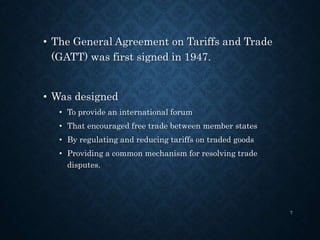 • The General Agreement on Tariffs and Trade
(GATT) was first signed in 1947.
• Was designed
• To provide an international forum
• That encouraged free trade between member states
• By regulating and reducing tariffs on traded goods
• Providing a common mechanism for resolving trade
disputes.
7
 