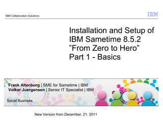 IBM Collaboration Solutions




                                          Installation and Setup of
                                          IBM Sametime 8.5.2
                                          ”From Zero to Hero”
                                          Part 1 - Basics


  Frank Altenburg | SME for Sametime | IBM
  Volker Juergensen | Senior IT Specialist | IBM

 Social Business


                       New Version from December, 12. 2011
                                                              © 2009 IBM Corporation
 