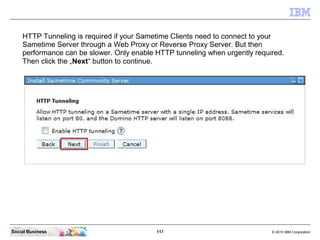 HTTP Tunneling is required if your Sametime Clients need to connect to your
    Sametime Server through a Web Proxy or Rev...