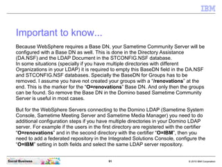 Important to know...
    Because WebSphere requires a Base DN, your Sametime Community Server will be
    configured with ...