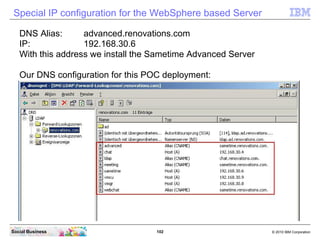 102 © 2010 IBM CorporationSocial Business
Special IP configuration for the WebSphere based Server
DNS Alias: advanced.renovations.com
IP: 192.168.30.6
With this address we install the Sametime Advanced Server
Our DNS configuration for this POC deployment:
 