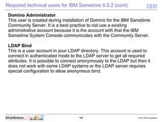104 © 2010 IBM CorporationSocial Business
Required technical users for IBM Sametime 8.5.2 (cont)
Domino Administrator
This user is created during installation of Domino for the IBM Sametime
Community Server. It is a best practice to not use a existing
administrative account because it is the account with that the IBM
Sametime System Console communicates with the Community Server.
LDAP Bind
This is a user account in your LDAP directory. This account is used to
connect in authenticated mode to the LDAP server to get all required
attributes. It is possible to connect anonymously to the LDAP but then it
does not work with some LDAP systems or the LDAP server requires
special configuration to allow anonymous bind.
 