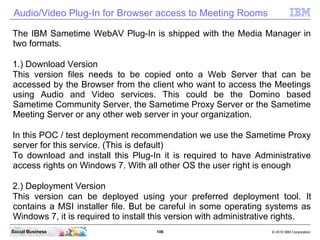 106 © 2010 IBM CorporationSocial Business
Audio/Video Plug-In for Browser access to Meeting Rooms
The IBM Sametime WebAV Plug-In is shipped with the Media Manager in
two formats.
1.) Download Version
This version files needs to be copied onto a Web Server that can be
accessed by the Browser from the client who want to access the Meetings
using Audio and Video services. This could be the Domino based
Sametime Community Server, the Sametime Proxy Server or the Sametime
Meeting Server or any other web server in your organization.
In this POC / test deployment recommendation we use the Sametime Proxy
server for this service. (This is default)
To download and install this Plug-In it is required to have Administrative
access rights on Windows 7. With all other OS the user right is enough
2.) Deployment Version
This version can be deployed using your preferred deployment tool. It
contains a MSI installer file. But be careful in some operating systems as
Windows 7, it is required to install this version with administrative rights.
 