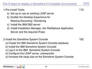 108 © 2010 IBM CorporationSocial Business
The 9 steps to deploy a Sametime 9 Complete environment
1.Pre Install Tasks 115
a) Set up or use an existing LDAP server
b) Enable the Desktop Experience for
Meeting Recording / Rendering
c) Install the IBM DB2 server
d) Install Installation Manager, the WebSphere Application
Server and the required iFixes
2.Install the Sametime System Console 192
a) Create the IBM Sametime System Console database
b) Install the IBM Sametime System Console
c) Log in to the IBM Sametime System Console
d) Configure the LDAP server prerequisite
e) Increase the heap size on the Sametime System Console
 