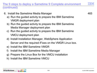 111 © 2010 IBM CorporationSocial Business
The 9 steps to deploy a Sametime 9 Complete environment
(continued)
6. Install the Sametime Media Manager 465
a) Run the guided activity to prepare the IBM Sametime
VMGR deployment plan
b) Run the guided activity to prepare the IBM Sametime
Media Manager deployment plan
c) Run the guided activity to prepare the IBM Sametime
VMCU deployment plan
d) Install Installation Manager, WebSphere Application
Server and the required iFixes on the VMGR Linux box.
e) Install the IBM Sametime VMGR
f) Install the IBM Sametime Media Manager
g) Prepare the Linux Box for the VMCU installation
h) Install the IBM Sametime VMCU
 