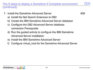 112 © 2010 IBM CorporationSocial Business
The 9 steps to deploy a Sametime 9 Complete environment
(continued)
7. Install the Sametime Advanced Server 608
a) Install the Net Search Extension to DB2
b) Create the IBM Sametime Advanced Server database
c) Configure the DB2 Advanced Server database
connection Prerequisite
d) Run the guided activity to configure the IBM Sametime
Advanced Server installation
e) Install the IBM Sametime Advanced Server
f) Configure virtual_host for the Sametime Advanced Server
 