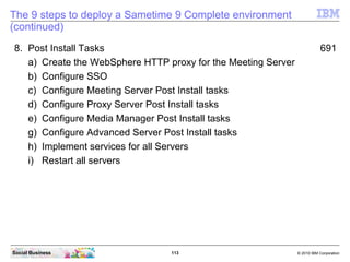 113 © 2010 IBM CorporationSocial Business
The 9 steps to deploy a Sametime 9 Complete environment
(continued)
8. Post Install Tasks 691
a) Create the WebSphere HTTP proxy for the Meeting Server
b) Configure SSO
c) Configure Meeting Server Post Install tasks
d) Configure Proxy Server Post Install tasks
e) Configure Media Manager Post Install tasks
g) Configure Advanced Server Post Install tasks
h) Implement services for all Servers
i) Restart all servers
 