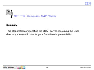 116 © 2010 IBM CorporationSocial Business
STEP 1a: Setup an LDAP Server
Summary
This step installs or identifies the LDAP server containing the User
directory you want to use for your Sametime implementation.
 