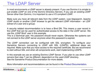 117 © 2010 IBM CorporationSocial Business
The LDAP Server
In most environments a LDAP server is already present. If you use Domino it is simple to
just enable LDAP on one of the Domino Directory Servers. If you use an existing LDAP
Server other than Domino, it is important to use a V3 compliant LDAP.
Make sure you have all relevant data from the LDAP system. (use ldapsearch, Apache
LDAP studio or another LDAP browser to get the relevant LDAP information - an LDIF
extract of a user and a group)
A security related recommendation is to have a Bind DN. This means a user record in
the LDAP that can be used for authenticated access to the data in the LDAP server. We
use the „LDAP Bind“ user in this example.
This is a technical user. His password should never expire. Otherwise the systems can
not connect to the LDAP server anymore when this password is expired.
The LDAP connection can be configured with SSL encryption. To configure your
Sametime Servers connecting to LDAP with SSL (LDAPS), additional steps are
required. Make sure that you have access to the required certificate. But we recommend
to start without SSL and when all components work, start implementing LDAPS.
In this example we use an existing Domino LDAP Server. If you plan to use other LDAP
servers then step 7 can be different, dependent on the used LDAP directory.
See the Sametime Product Documentation for more details.
More Information and recommendations can be found in the Product Documentation.
 