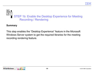 120 © 2010 IBM CorporationSocial Business
STEP 1b: Enable the Desktop Experience for Meeting
Recording / Rendering
Summary
This step enables the “Desktop Experience” feature in the Microsoft
Windows Server system to get the required libraries for the meeting
recording rendering feature.
 