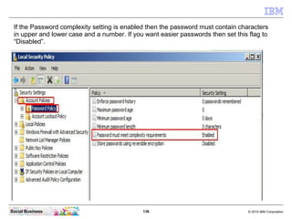 136 © 2010 IBM CorporationSocial Business
If the Password complexity setting is enabled then the password must contain characters
in upper and lower case and a number. If you want easier passwords then set this flag to
“Disabled”.
 