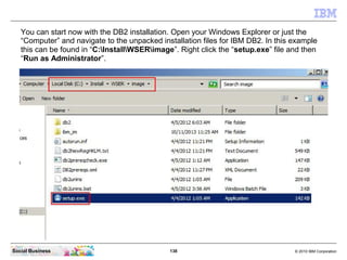 138 © 2010 IBM CorporationSocial Business
You can start now with the DB2 installation. Open your Windows Explorer or just the
“Computer” and navigate to the unpacked installation files for IBM DB2. In this example
this can be found in “C:InstallWSERimage”. Right click the “setup.exe” file and then
“Run as Administrator”.
 