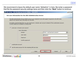 149 © 2010 IBM CorporationSocial Business
We recommend to leave the default user name “db2admin” in here. But enter a password
that fits the password security settings twice and then click the “Next” button to continue.
 
