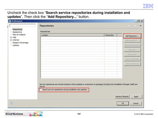 167 © 2010 IBM CorporationSocial Business
Uncheck the check box “Search service repositories during installation and
updates”, Then click the “Add Repository...” button.
 