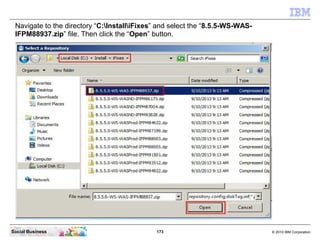173 © 2010 IBM CorporationSocial Business
Navigate to the directory “C:InstalliFixes” and select the “8.5.5-WS-WAS-
IFPM88937.zip” file. Then click the “Open” button.
 