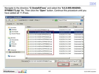 177 © 2010 IBM CorporationSocial Business
Navigate to the directory “C:InstalliFixes” and select the “8.5.5-WS-WASND-
IFPM86173.zip” file. Then click the “Open” button. Continue this procedure until you
have added all 11 iFixes.
 