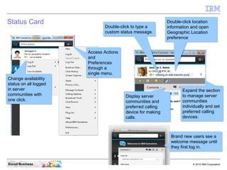 18 © 2010 IBM CorporationSocial Business
Status Card
Double-click to type a
custom status message.
Double-click to type a
custom status message.
Double-click location
information and open
Geographic Location
preference
Double-click location
information and open
Geographic Location
preference
Display server
communities and
preferred calling
device for making
calls.
Display server
communities and
preferred calling
device for making
calls.
Access Actions
and
Preferences
through a
single menu.
Access Actions
and
Preferences
through a
single menu.
Change availability
status on all logged
in server
communities with
one click.
Change availability
status on all logged
in server
communities with
one click.
Expand the section
to manage server
communities
individually and set
preferred calling
devices.
Expand the section
to manage server
communities
individually and set
preferred calling
devices.
Brand new users see a
welcome message until
they first log in.
Brand new users see a
welcome message until
they first log in.
 