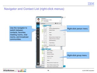 19 © 2010 IBM CorporationSocial Business
Navigator and Contact List (right-click menus)
Use the navigator to
switch between
contacts, favorites,
meeting rooms, chat
rooms, and broadcast
communities.
Use the navigator to
switch between
contacts, favorites,
meeting rooms, chat
rooms, and broadcast
communities.
Right-click person menuRight-click person menu
Right-click group menuRight-click group menu
 