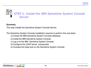 192 © 2010 IBM CorporationSocial Business
STEP 2: Install the IBM Sametime System Console
Server
Summary
This step installs the Sametime System Console Server.
The Sametime System Console installation requires to perform this sub tasks:
a) Create the IBM Sametime System Console database
b) Install the IBM Sametime System Console
c) Log in to the IBM Sametime System Console
d) Configure the LDAP server prerequisite
e) Increase the heap size on the Sametime System Console
 