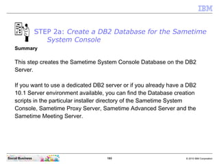 193 © 2010 IBM CorporationSocial Business
STEP 2a: Create a DB2 Database for the Sametime
System Console
Summary
This step creates the Sametime System Console Database on the DB2
Server.
If you want to use a dedicated DB2 server or if you already have a DB2
10.1 Server environment available, you can find the Database creation
scripts in the particular installer directory of the Sametime System
Console, Sametime Proxy Server, Sametime Advanced Server and the
Sametime Meeting Server.
 