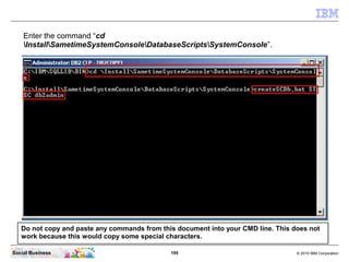 195 © 2010 IBM CorporationSocial Business
Enter the command “cd
InstallSametimeSystemConsoleDatabaseScriptsSystemConsole”.
Do not copy and paste any commands from this document into your CMD line. This does not
work because this would copy some special characters.
 