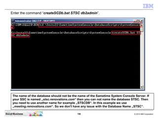 196 © 2010 IBM CorporationSocial Business
Enter the command “createSCDb.bat STSC db2admin”.
The name of the database should not be the name of the Sametime System Console Server. If
your SSC is named „stsc.renovations.com“ then you can not name the database STSC. Then
you need to use another name for example „STSCDB“. In this example we use
„meeting.renovations.com“. So we don't have any issue with the Database Name „STSC“.
 