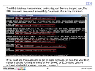 197 © 2010 IBM CorporationSocial Business
The DB2 database is now created and configured. Be sure that you see „The
SQL command completed successfully.“ response after every command.
If you don't see this responses or get an error message, be sure that your DB2
server is up and running (listening on Port 50.000 or 50.001) and you are
authenticated with the correct user and password.
 