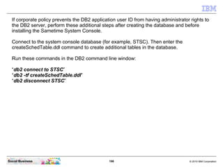 198 © 2010 IBM CorporationSocial Business
If corporate policy prevents the DB2 application user ID from having administrator rights to
the DB2 server, perform these additional steps after creating the database and before
installing the Sametime System Console.
Connect to the system console database (for example, STSC). Then enter the
createSchedTable.ddl command to create additional tables in the database.
Run these commands in the DB2 command line window:
“db2 connect to STSC”
“db2 -tf createSchedTable.ddl”
“db2 disconnect STSC”
 