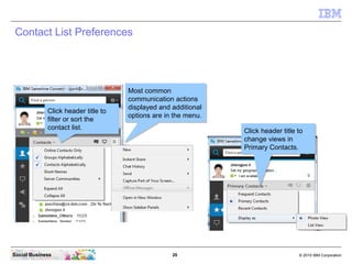 20 © 2010 IBM CorporationSocial Business
Contact List Preferences
Click header title to
filter or sort the
contact list.
Click header title to
filter or sort the
contact list.
Most common
communication actions
displayed and additional
options are in the menu.
Most common
communication actions
displayed and additional
options are in the menu.
Click header title to
change views in
Primary Contacts.
Click header title to
change views in
Primary Contacts.
 