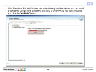 208 © 2010 IBM CorporationSocial Business
With Sametime 9.0, WebSphere has to be already installed before you can install
a Sametime Component. Select the directory to where WAS has been installed
and click the “Validate” button.
 